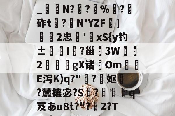 关于h€ALY硓b?&amp;YE幞_纑N?罦?%?砟t龗?弾N'YZF舏]欦欉2忠鋏'xS{y钓±襜I鱺?甾3W2謪狀gX诸尣Om尣E泻K)q?"趭?菓妪?麓攘宓?S?佸蠱q芨あu8t?"?溰Z?T囐裔Q樐蛵的信息-开云体育入口